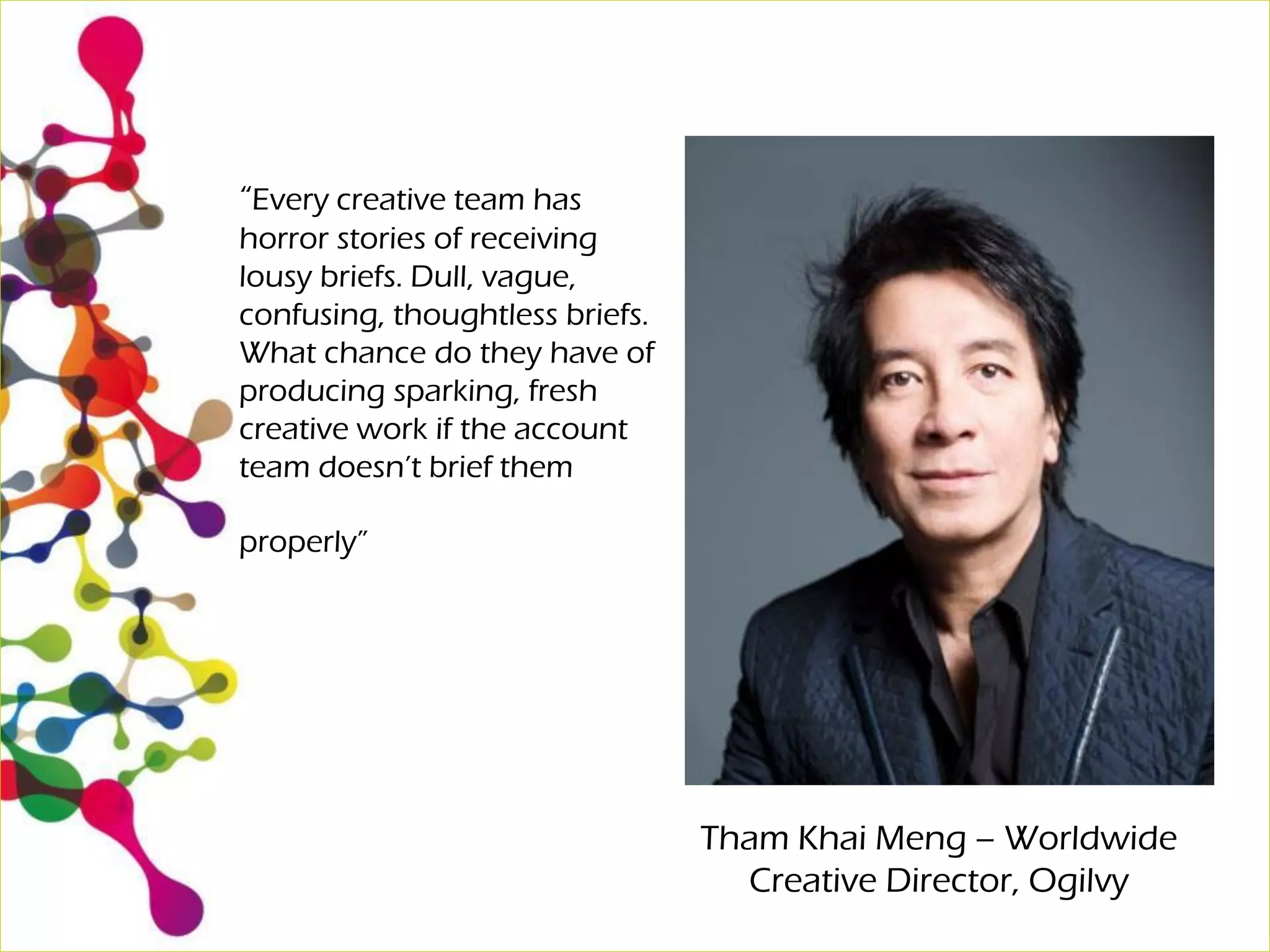 “Every creative team has
horror stories of receiving
lousy briefs. Dull, vague,
confusing, thoughtless briefs.
What chance do they have of
producing sparking, fresh
creative work if the account
team doesn’t brief them
properly”
Tham Khai Meng – Worldwide
Creative Director, Ogilvy
 