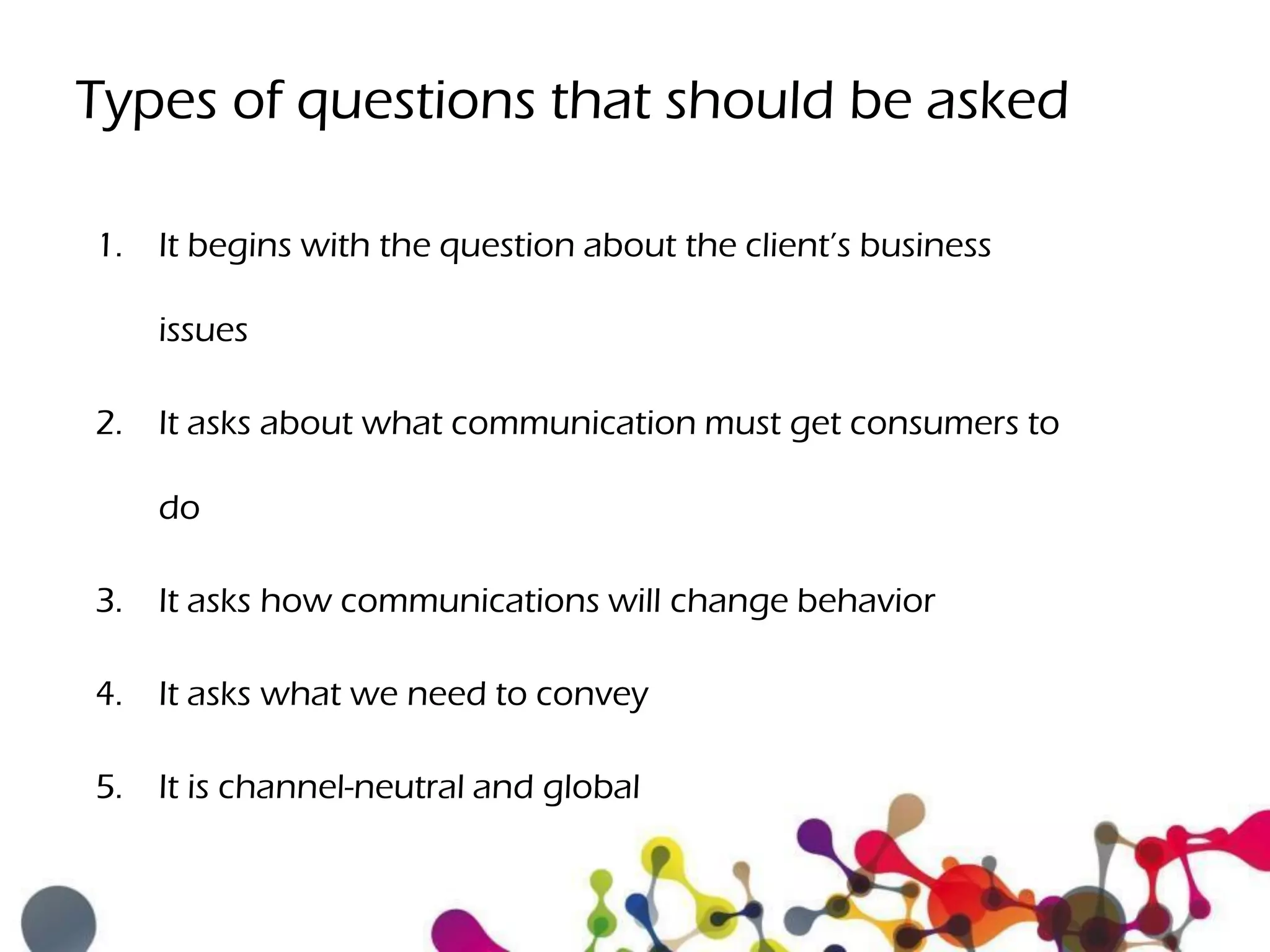 Types of questions that should be asked
1. It begins with the question about the client’s business
issues
2. It asks about what communication must get consumers to
do
3. It asks how communications will change behavior
4. It asks what we need to convey
5. It is channel-neutral and global
 