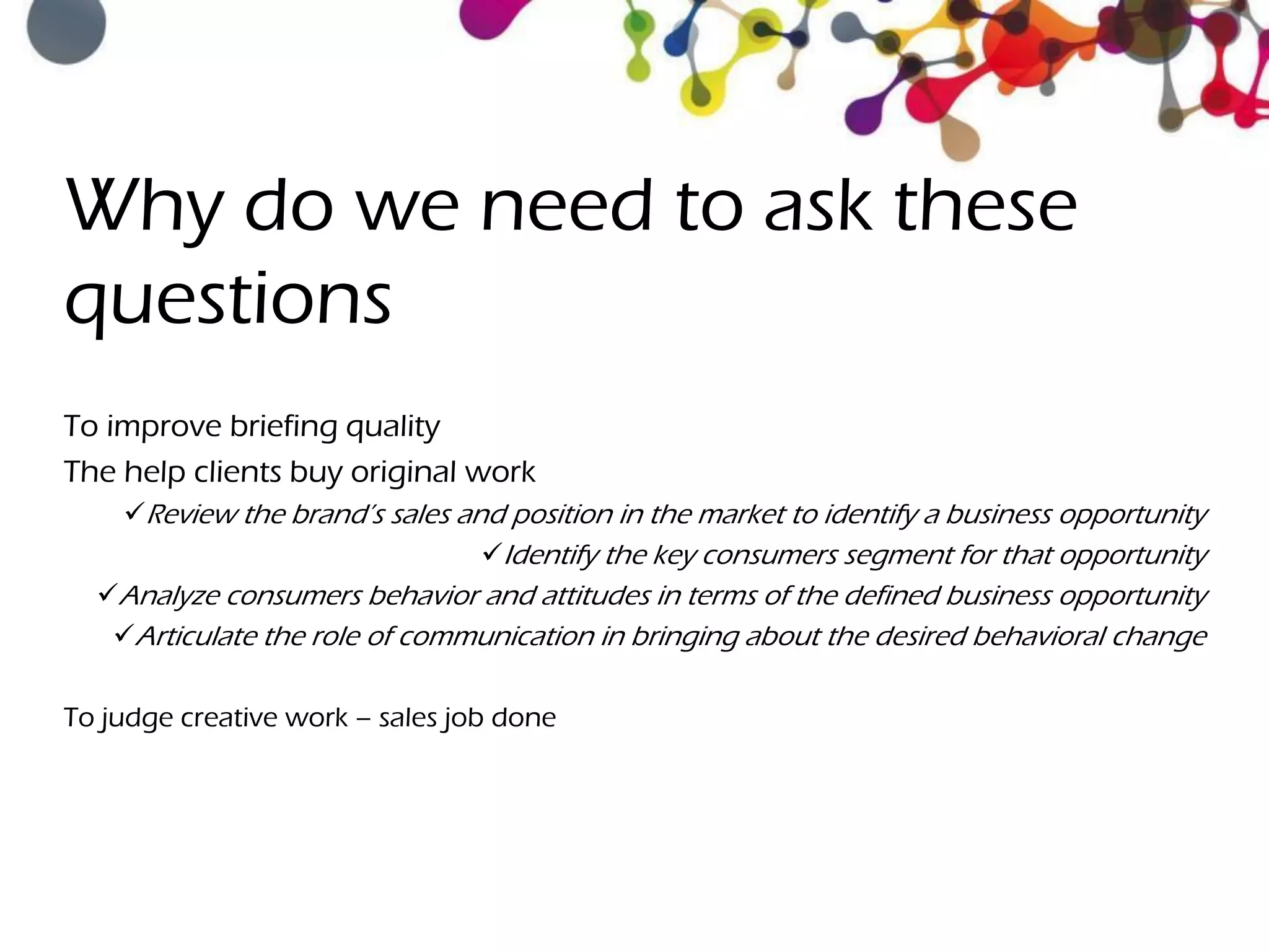 Why do we need to ask these
questions
To improve briefing quality
The help clients buy original work
Review the brand’s sales and position in the market to identify a business opportunity
Identify the key consumers segment for that opportunity
Analyze consumers behavior and attitudes in terms of the defined business opportunity
Articulate the role of communication in bringing about the desired behavioral change
To judge creative work – sales job done
 