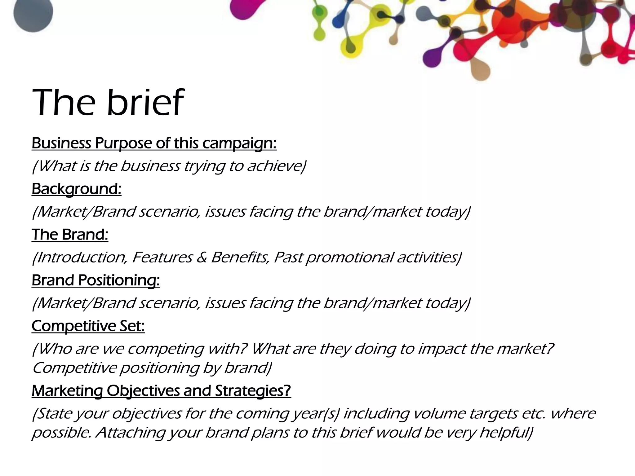 The brief
Business Purpose of this campaign:
(What is the business trying to achieve)
Background:
(Market/Brand scenario, issues facing the brand/market today)
The Brand:
(Introduction, Features & Benefits, Past promotional activities)
Brand Positioning:
(Market/Brand scenario, issues facing the brand/market today)
Competitive Set:
(Who are we competing with? What are they doing to impact the market?
Competitive positioning by brand)
Marketing Objectives and Strategies?
(State your objectives for the coming year(s) including volume targets etc. where
possible. Attaching your brand plans to this brief would be very helpful)
 