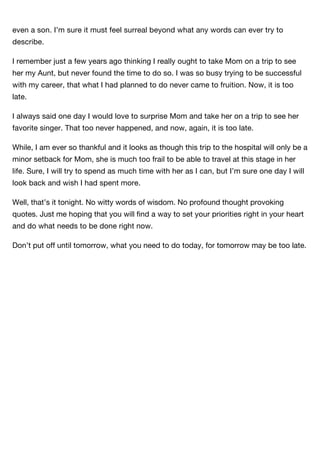 even a son. I’m sure it must feel surreal beyond what any words can ever try to
describe.

I remember just a few years ago thinking I really ought to take Mom on a trip to see
her my Aunt, but never found the time to do so. I was so busy trying to be successful
with my career, that what I had planned to do never came to fruition. Now, it is too
late.

I always said one day I would love to surprise Mom and take her on a trip to see her
favorite singer. That too never happened, and now, again, it is too late.

While, I am ever so thankful and it looks as though this trip to the hospital will only be a
minor setback for Mom, she is much too frail to be able to travel at this stage in her
life. Sure, I will try to spend as much time with her as I can, but I’m sure one day I will
look back and wish I had spent more.

Well, that’s it tonight. No witty words of wisdom. No profound thought provoking
quotes. Just me hoping that you will ﬁnd a way to set your priorities right in your heart
and do what needs to be done right now.

Don’t put off until tomorrow, what you need to do today, for tomorrow may be too late.
 