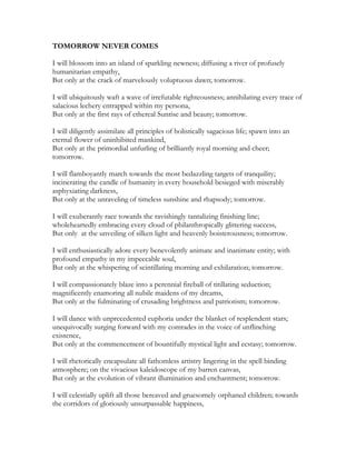TOMORROW NEVER COMES
I will blossom into an island of sparkling newness; diffusing a river of profusely
humanitarian empathy,
But only at the crack of marvelously voluptuous dawn; tomorrow.
I will ubiquitously waft a wave of irrefutable righteousness; annihilating every trace of
salacious lechery entrapped within my persona,
But only at the first rays of ethereal Sunrise and beauty; tomorrow.
I will diligently assimilate all principles of holistically sagacious life; spawn into an
eternal flower of uninhibited mankind,
But only at the primordial unfurling of brilliantly royal morning and cheer;
tomorrow.
I will flamboyantly march towards the most bedazzling targets of tranquility;
incinerating the candle of humanity in every household besieged with miserably
asphyxiating darkness,
But only at the unraveling of timeless sunshine and rhapsody; tomorrow.
I will exuberantly race towards the ravishingly tantalizing finishing line;
wholeheartedly embracing every cloud of philanthropically glittering success,
But only at the unveiling of silken light and heavenly boisterousness; tomorrow.
I will enthusiastically adore every benevolently animate and inanimate entity; with
profound empathy in my impeccable soul,
But only at the whispering of scintillating morning and exhilaration; tomorrow.
I will compassionately blaze into a perennial fireball of titillating seduction;
magnificently enamoring all nubile maidens of my dreams,
But only at the fulminating of crusading brightness and patriotism; tomorrow.
I will dance with unprecedented euphoria under the blanket of resplendent stars;
unequivocally surging forward with my comrades in the voice of unflinching
existence,
But only at the commencement of bountifully mystical light and ecstasy; tomorrow.
I will rhetorically encapsulate all fathomless artistry lingering in the spell binding
atmosphere; on the vivacious kaleidoscope of my barren canvas,
But only at the evolution of vibrant illumination and enchantment; tomorrow.
I will celestially uplift all those bereaved and gruesomely orphaned children; towards
the corridors of gloriously unsurpassable happiness,
 