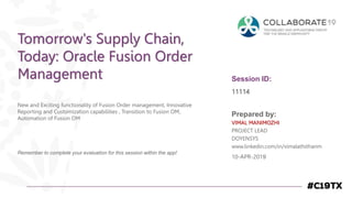 Session ID:
Prepared by:
Remember to complete your evaluation for this session within the app!
11114
Tomorrow's Supply Chain,
Today: Oracle Fusion Order
Management
New and Exciting functionality of Fusion Order management, Innovative
Reporting and Customization capabilities , Transition to Fusion OM,
Automation of Fusion OM
10-APR-2019
VIMAL MANIMOZHI
PROJECT LEAD
DOYENSYS
www.linkedin.com/in/vimalathithanm
 