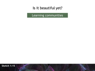 <ul><li>Is it beautiful yet? </li></ul>Sketch 1:15 Learning communities 