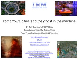Tomorrow’s cities and the ghost in the machine
Dr Rick Robinson AoU CITP FRSA
Executive Architect, IBM Smarter Cities
Open Group Distinguished Certified IT Architect
rick_robinson@uk.ibm.com
@dr_rick
http://theurbantechnologist.com/
http://ibm.com/smartercities/
Analysis of bus movements in Dublin
http://www-03.ibm.com/press/us/en/pressrelease/41068.wss
Image captured by MRI scan by Shinji Nishimoto et al, UC Berkley, 2011
https://sites.google.com/site/gallantlabucb/publications/nishimoto-et-al-2011
Pedestrian roundabout in Shanghai, China, by Chris UK
http://www.flickr.com/photos/_chrisuk/7580861928/
3D printer by Media Lab Prado
http://www.flickr.com/photos/medialab-prado/5839088528/
 