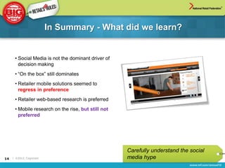 In Summary - What did we learn?


      • Social Media is not the dominant driver of
        decision making
      • “On the box” still dominates
      • Retailer mobile solutions seemed to
        regress in preference
      • Retailer web-based research is preferred
      • Mobile research on the rise, but still not
        preferred




                                                     Carefully understand the social
14   | ©2012, Cognizant                              media hype
 