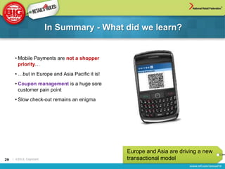 In Summary - What did we learn?


      • Mobile Payments are not a shopper
        priority…
      • …but in Europe and Asia Pacific it is!
      • Coupon management is a huge sore
        customer pain point
      • Slow check-out remains an enigma




                                                 Europe and Asia are driving a new
29   | ©2012, Cognizant                          transactional model
 
