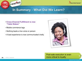 In Summary - What Did We Learn?


      • Cross-Channel Fulfillment is now
        “Table Stakes”
      • Mobile commerce lags
      • Nothing beats a live voice or person
      • A bad experience is now communicated virally




                                                       Post-sale execution is even
35   | ©2012, Cognizant                                more critical to loyalty
 
