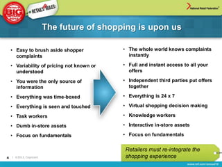 The future of shopping is upon us

    • Easy to brush aside shopper           • The whole world knows complaints
      complaints                              instantly

    • Variability of pricing not known or   • Full and instant access to all your
      understood                              offers

    • You were the only source of           • Independent third parties put offers
      information                             together

    • Everything was time-boxed             • Everything is 24 x 7

    • Everything is seen and touched        • Virtual shopping decision making

    • Task workers                          • Knowledge workers

    • Dumb in-store assets                  • Interactive in-store assets

    • Focus on fundamentals                 • Focus on fundamentals


                                            Retailers must re-integrate the
4   | ©2012, Cognizant                      shopping experience
 