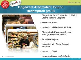 Cognizant Automated Coupon
                               Redemption (ACR)
                                      • Single Real Time Connection to POS to
                                        Clear & Validate Coupons

                                      • Eliminates Fraud

                                      • No Additional Hardware for Store

                                      • Electronically Processes Coupon
                                        Through Settlement at POS

                                      • Provides Analytics

                                      • Integrated with Digital Content
                                        Providers

                                      • Hosted on Cloud

50   | ©2012, Cognizant               • Increases Customer Satisfaction
 