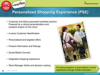 Personalized Shopping Experience (PSE)

      • Customer and Store associate handheld solution;
        Powered by a robust personalization and
        analytics engine on the cloud

      • In-store Customer Identification

      • Personalized and targeted offers

      • Product Information and Ratings

      • Social Media Connect

      • Integrated shopping experience

      • Store Manager Alerts and decision making
                                                      Providing shoppers a personalized in-store
52   | ©2012, Cognizant                               experience through mobile interaction
 