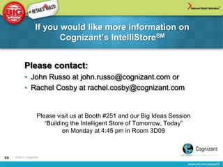 If you would like more information on
                           Cognizant‟s IntelliStoreSM


             Please contact:
             • John Russo at john.russo@cognizant.com or
             • Rachel Cosby at rachel.cosby@cognizant.com


                     Please visit us at Booth #251 and our Big Ideas Session
                        “Building the Intelligent Store of Tomorrow, Today”
                               on Monday at 4:45 pm in Room 3D09



55   | ©2012, Cognizant
 
