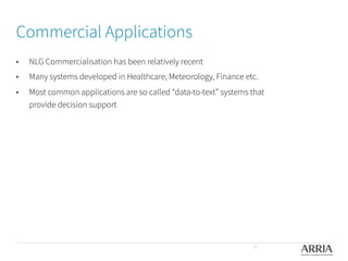 Commercial Applications
•  NLG Commercialisation has been relatively recent
•  Many systems developed in Healthcare, Meteorology, Finance etc. 
•  Most common applications are so called “data-to-text” systems that
provide decision support
11
 