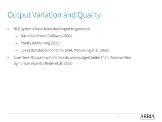 Output Variation and Quality
•  NLG systems have been developed to generate:
–  Narrative Prose (Callaway 2002) 
–  Poetry (Manurung 2003)
–  Jokes (Binsted and Ritchie 1994, Manurung et al. 2008)
•  SumTime-Mousam wind forecasts were judged better than those written
by human experts (Reiter et al. 2005)
14
 