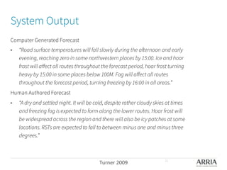 System Output
Computer Generated Forecast
•  “Road surface temperatures will fall slowly during the afternoon and early
evening, reaching zero in some northwestern places by 15:00. Ice and hoar
frost will aﬀect all routes throughout the forecast period, hoar frost turning
heavy by 15:00 in some places below 100M. Fog will aﬀect all routes
throughout the forecast period, turning freezing by 16:00 in all areas.” 
Human Authored Forecast
•  “A dry and settled night. It will be cold, despite rather cloudy skies at times
and freezing fog is expected to form along the lower routes. Hoar frost will
be widespread across the region and there will also be icy patches at some
locations. RSTs are expected to fall to between minus one and minus three
degrees.” 
Turner	
  2009	
   21
 