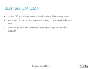 Business Use Case
•  UK Met Oﬀice produces forecast data for 1000s of sites every 3 hours
•  Manpower dictates written forecasts can only be produced at the area
level
•  Solution: develop a NLG system to generate site-specific weather
forecasts
Sripada	
  et.	
  al	
  2014	
   30
 