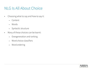 NLG Is All About Choice

•  Choosing what to say and how to say it:
–  Content
–  Words
–  Syntactic structure
•  Many of these choices can be learnt:
–  Overgeneration and ranking
–  Word choice classifiers
–  Word ordering
 