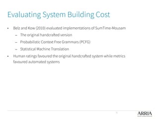 Evaluating System Building Cost
•  Belz and Kow (2010) evaluated implementations of SumTime-Mousam
–  The original handcrafted version
–  Probabilistic Context Free Grammars (PCFG)
–  Statistical Machine Translation
•  Human ratings favoured the original handcrafted system while metrics
favoured automated systems 

35
 