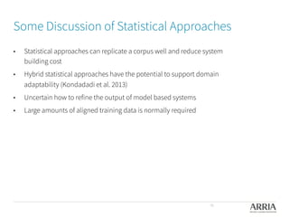 Some Discussion of Statistical Approaches

•  Statistical approaches can replicate a corpus well and reduce system
building cost
•  Hybrid statistical approaches have the potential to support domain
adaptability (Kondadadi et al. 2013)
•  Uncertain how to refine the output of model based systems
•  Large amounts of aligned training data is normally required

36
 