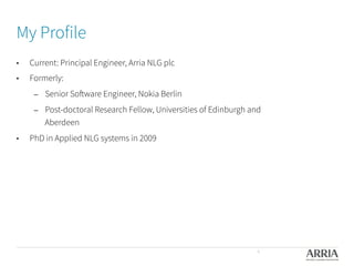 My Profile
•  Current: Principal Engineer, Arria NLG plc
•  Formerly:
–  Senior Software Engineer, Nokia Berlin
–  Post-doctoral Research Fellow, Universities of Edinburgh and
Aberdeen
•  PhD in Applied NLG systems in 2009
4
 