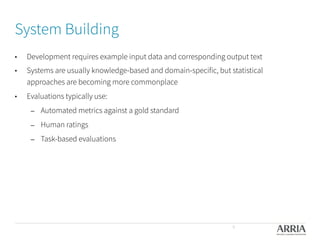System Building

•  Development requires example input data and corresponding output text
•  Systems are usually knowledge-based and domain-specific, but statistical
approaches are becoming more commonplace
•  Evaluations typically use:
–  Automated metrics against a gold standard
–  Human ratings
–  Task-based evaluations
9
 