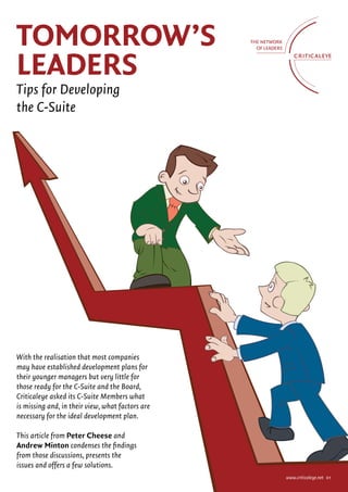 ToMorrow’s
LeAders
Tips for Developing
the C-Suite




With the realisation that most companies
may have established development plans for
their younger managers but very little for
those ready for the C-Suite and the Board,
Criticaleye asked its C-Suite Members what
is missing and, in their view, what factors are
necessary for the ideal development plan.

This article from Peter Cheese and
Andrew Minton condenses the findings
from those discussions, presents the
issues and offers a few solutions.
                                                  www.criticaleye.net 01
 