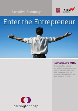 Executive Summary


Enter the Entrepreneur




                      Tomorrow’s MBA
                      Prospective MBA students
                      set out their views on what they
                      think of the MBA qualification,
                      what they expect from the
                      business school experience and
                      what they want to study.
 