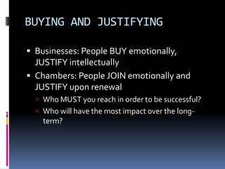 BUYING AND JUSTIFYING Businesses: People BUY emotionally, JUSTIFY intellectuallyChambers: People JOIN emotionally and JUSTIFY upon renewal Who MUST you reach in order to be successful? Who will have the most impact over the long-term?