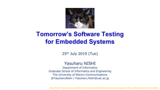 Tomorrow’s Software Testing
for Embedded Systems
25th July 2019 (Tue)
Yasuharu NISHI
Department of Informatics
Graduate School of Informatics and Engineering
The University of Electro-Communications
@YasuharuNishi / Yasuharu.Nishi@uec.ac.jp
Also Read: https://www.slideshare.net/YasuharuNishi/line-developer-meetup-in-tokyo-39-presentation-modified
 