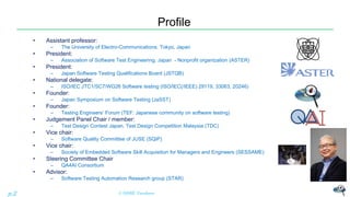 Profile
• Assistant professor:
– The University of Electro-Communications, Tokyo, Japan
• President:
– Association of Software Test Engineering, Japan - Nonprofit organization (ASTER)
• President:
– Japan Software Testing Qualifications Board (JSTQB)
• National delegate:
– ISO/IEC JTC1/SC7/WG26 Software testing (ISO/IEC(/IEEE) 29119, 33063, 20246)
• Founder:
– Japan Symposium on Software Testing (JaSST)
• Founder:
– Testing Engineers’ Forum (TEF: Japanese community on software testing)
• Judgement Panel Chair / member:
– Test Design Contest Japan, Test Design Competition Malaysia (TDC)
• Vice chair:
– Software Quality Committee of JUSE (SQiP)
• Vice chair:
– Society of Embedded Software Skill Acquisition for Managers and Engineers (SESSAME)
• Steering Committee Chair
– QA4AI Consortium
• Advisor:
– Software Testing Automation Research group (STAR)
© NISHI, Yasuharup.2
 