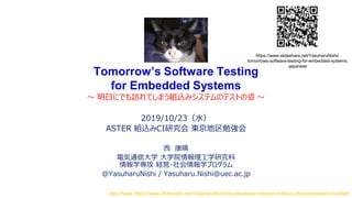 Tomorrow’s Software Testing
for Embedded Systems
～ 明日にでも訪れてしまう組込みシステムのテストの姿 ～
2019/10/23（水）
ASTER 組込みCI研究会 東京地区勉強会
西 康晴
電気通信大学 大学院情報理工学研究科
情報学専攻 経営・社会情報学プログラム
@YasuharuNishi / Yasuharu.Nishi@uec.ac.jp
Also Read: https://www.slideshare.net/YasuharuNishi/line-developer-meetup-in-tokyo-39-presentation-modified
https://www.slideshare.net/YasuharuNishi/
tomorrows-software-testing-for-embedded-systems
-japanese
 