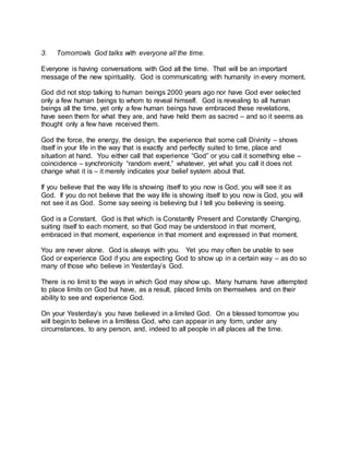 3. Tomorrow’s God talks with everyone all the time.
Everyone is having conversations with God all the time. That will be an important
message of the new spirituality. God is communicating with humanity in every moment.
God did not stop talking to human beings 2000 years ago nor have God ever selected
only a few human beings to whom to reveal himself. God is revealing to all human
beings all the time, yet only a few human beings have embraced these revelations,
have seen them for what they are, and have held them as sacred – and so it seems as
thought only a few have received them.
God the force, the energy, the design, the experience that some call Divinity – shows
itself in your life in the way that is exactly and perfectly suited to time, place and
situation at hand. You either call that experience “God” or you call it something else –
coincidence – synchronicity “random event,” whatever, yet what you call it does not
change what it is – it merely indicates your belief system about that.
If you believe that the way life is showing itself to you now is God, you will see it as
God. If you do not believe that the way life is showing itself to you now is God, you will
not see it as God. Some say seeing is believing but I tell you believing is seeing.
God is a Constant. God is that which is Constantly Present and Constantly Changing,
suiting itself to each moment, so that God may be understood in that moment,
embraced in that moment, experience in that moment and expressed in that moment.
You are never alone. God is always with you. Yet you may often be unable to see
God or experience God if you are expecting God to show up in a certain way – as do so
many of those who believe in Yesterday’s God.
There is no limit to the ways in which God may show up. Many humans have attempted
to place limits on God but have, as a result, placed limits on themselves and on their
ability to see and experience God.
On your Yesterday’s you have believed in a limited God. On a blessed tomorrow you
will begin to believe in a limitless God, who can appear in any form, under any
circumstances, to any person, and, indeed to all people in all places all the time.
 