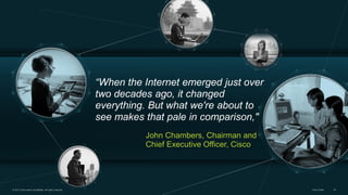 “When the Internet emerged just over
two decades ago, it changed
everything. But what we're about to
see makes that pale in comparison,"
John Chambers, Chairman and
Chief Executive Officer, Cisco

© 2013 Cisco and/or its affiliates. All rights reserved.

Cisco Public

23

 