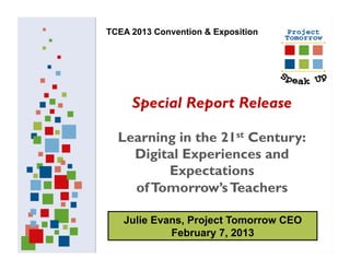 TCEA 2013 Convention & Exposition




     Special Report Release

  Learning in the 21st Century:
    Digital Experiences and
         Expectations
    of Tomorrow’s Teachers

   Julie Evans, Project Tomorrow CEO
            February 7, 2013
 