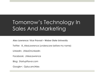 Tomorrow’s Technology In
Sales And Marketing

Alex Lawrence: Vice Provost – Weber State University

Twitter: @_AlexLawrence (underscore before my name)

LinkedIn: /AlexOnLinkedIn

Facebook: /AlexLawrence

Blog: StartupFlavor.com

Google+: Gplus.am/Alex
 