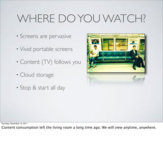WHERE DO YOU WATCH?
               • Screens         are pervasive

               • Vivid        portable screens

               • Content          (TV) follows you

               • Cloud         storage

               • Stop         & start all day




Thursday, November 10, 2011

Content consumption left the living room a long time ago. We will view anytime, anywhere.
 