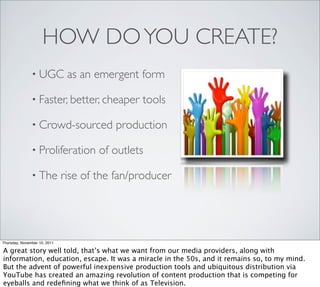 HOW DO YOU CREATE?
               • UGC           as an emergent form

               • Faster, better, cheaper       tools

               • Crowd-sourced           production

               • Proliferation        of outlets

               • The          rise of the fan/producer




Thursday, November 10, 2011

A great story well told, that’s what we want from our media providers, along with
information, education, escape. It was a miracle in the 50s, and it remains so, to my mind.
But the advent of powerful inexpensive production tools and ubiquitous distribution via
YouTube has created an amazing revolution of content production that is competing for
eyeballs and redeﬁning what we think of as Television.
 