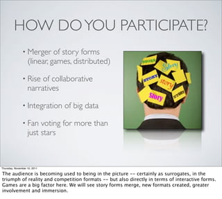 HOW DO YOU PARTICIPATE?
               • Merger      of story forms
                   (linear, games, distributed)

               • Rise   of collaborative
                   narratives

               • Integration   of big data

               • Fan    voting for more than
                   just stars



Thursday, November 10, 2011

The audience is becoming used to being in the picture -- certainly as surrogates, in the
triumph of reality and competition formats -- but also directly in terms of interactive forms.
Games are a big factor here. We will see story forms merge, new formats created, greater
involvement and immersion.
 