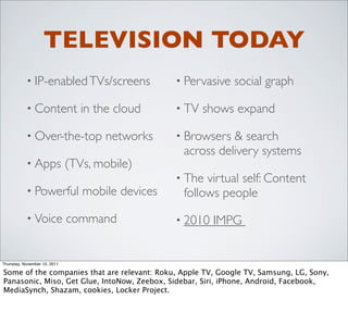 TELEVISION TODAY
           • IP-enabled TVs/screens               • Pervasive   social graph

           • Content             in the cloud     • TV   shows expand

           • Over-the-top            networks     • Browsers & search
                                                   across delivery systems
           • Apps             (TVs, mobile)
                                                  • The virtual self: Content
           • Powerful            mobile devices    follows people
           • Voice            command             • 2010   IMPG


Thursday, November 10, 2011

Some of the companies that are relevant: Roku, Apple TV, Google TV, Samsung, LG, Sony,
Panasonic, Miso, Get Glue, IntoNow, Zeebox, Sidebar, Siri, iPhone, Android, Facebook,
MediaSynch, Shazam, cookies, Locker Project.
 