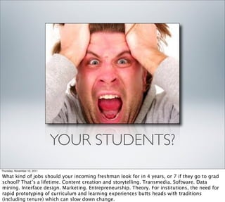 YOUR STUDENTS?
Thursday, November 10, 2011

What kind of jobs should your incoming freshman look for in 4 years, or 7 if they go to grad
school? That’s a lifetime. Content creation and storytelling. Transmedia. Software. Data
mining. Interface design. Marketing. Entrepreneurship. Theory. For institutions, the need for
rapid prototyping of curriculum and learning experiences butts heads with traditions
(including tenure) which can slow down change.
 