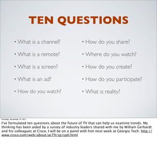 TEN QUESTIONS
             • What           is a channel?      • How     do you share?

             • What           is a remote?       • Where      do you watch?

             • What           is a screen?       • How     do you create?

             • What           is an ad?          • How     do you participate?

             •   How do you watch?               • What     is reality?



Thursday, November 10, 2011

I’ve formulated ten questions about the future of TV that can help us examine trends. My
thinking has been aided by a survey of industry leaders shared with me by William Gerhardt
and his colleagues at Cisco. I will be on a panel with him next week at Georgia Tech. http://
www.cisco.com/web/about/ac79/sp/sptl.html
 