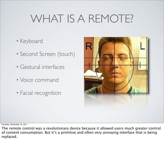 WHAT IS A REMOTE?
               • Keyboard

               • Second         Screen (touch)

               • Gestural        interfaces

               • Voice        command

               • Facial       recognition



Thursday, November 10, 2011

The remote control was a revolutionary device because it allowed users much greater control
of content consumption. But it’s a primitive and often very annoying interface that is being
replaced.
 