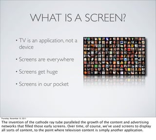 WHAT IS A SCREEN?
               • TV   is an application, not a
                   device

               • Screens       are everywhere

               • Screens       get huge

               • Screens       in our pocket




Thursday, November 10, 2011

The invention of the cathode ray tube paralleled the growth of the content and advertising
networks that ﬁlled those early screens. Over time, of course, we’ve used screens to display
all sorts of content, to the point where television content is simply another application.
 