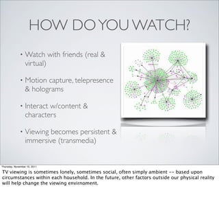 HOW DO YOU WATCH?
              •   Watch with friends (real &
                  virtual)

              •   Motion capture, telepresence
                  & holograms

              •   Interact w/content &
                  characters

              •   Viewing becomes persistent &
                  immersive (transmedia)


Thursday, November 10, 2011

TV viewing is sometimes lonely, sometimes social, often simply ambient -- based upon
circumstances within each household. In the future, other factors outside our physical reality
will help change the viewing envirnoment.
 