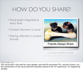 HOW DO YOU SHARE?
              •   Social graph integrated at
                  every level

              •   Content discovery is social

              •   Sharing reﬂected in content
                  formats




Thursday, November 10, 2011

The social web is the web for most people, and with IP connected TVs, second screens, etc.,
the conventions of the social web will naturally extend to the TV experience. It’s happening
already.
 