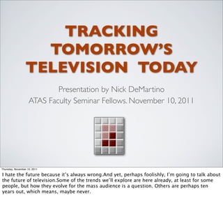 TRACKING
                    TOMORROW’S
                  TELEVISION TODAY
                            Presentation by Nick DeMartino
                    ATAS Faculty Seminar Fellows. November 10, 2011




Thursday, November 10, 2011

I hate the future because it’s always wrong.And yet, perhaps foolishly, I’m going to talk about
the future of television.Some of the trends we’ll explore are here already, at least for some
people, but how they evolve for the mass audience is a question. Others are perhaps ten
years out, which means, maybe never.
 