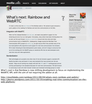 What’s cool is that Rainbow is now shifting development to focus on implementing the
WebRTC API, with the aim of not requiring the addon at all.

http://mozillalabs.com/rainbow/2011/08/04/whats-next-rainbow-and-webrtc/
http://jboriss.wordpress.com/2011/10/19/enabling-real-time-communication-on-the-
web-platform/
 
