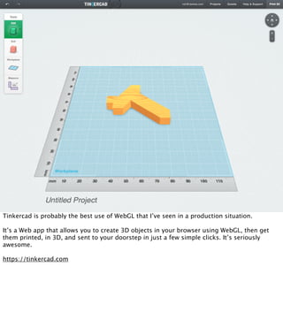 Tinkercad is probably the best use of WebGL that I’ve seen in a production situation.

It’s a Web app that allows you to create 3D objects in your browser using WebGL, then get
them printed, in 3D, and sent to your doorstep in just a few simple clicks. It’s seriously
awesome.

https://tinkercad.com
 