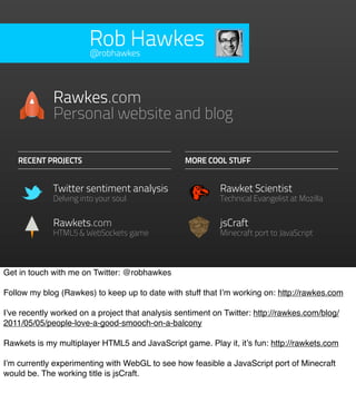 Rob Hawkes
                       @robhawkes




             Rawkes.com
             Personal website and blog

    RECENT PROJECTS                               MORE COOL STUFF


             Twitter sentiment analysis                     Rawket Scientist
             Delving into your soul                         Technical Evangelist at Mozilla


             Rawkets.com                                    jsCraft
             HTML5 & WebSockets game                        Minecraft port to JavaScript



Get in touch with me on Twitter: @robhawkes

Follow my blog (Rawkes) to keep up to date with stuff that I’m working on: http://rawkes.com

I’ve recently worked on a project that analysis sentiment on Twitter: http://rawkes.com/blog/
2011/05/05/people-love-a-good-smooch-on-a-balcony

Rawkets is my multiplayer HTML5 and JavaScript game. Play it, it’s fun: http://rawkets.com

I’m currently experimenting with WebGL to see how feasible a JavaScript port of Minecraft
would be. The working title is jsCraft.
 