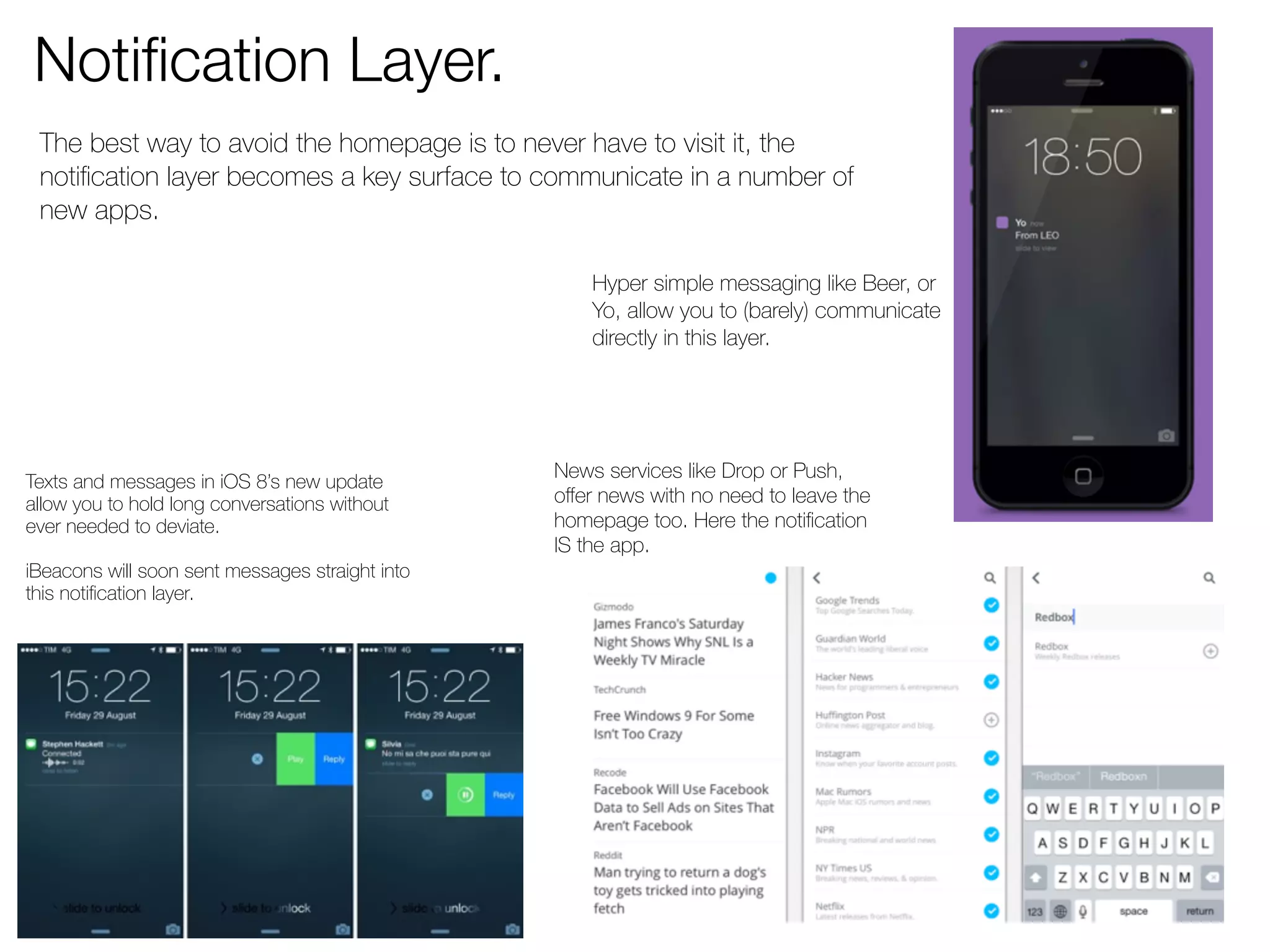 Notification Layer. 
The best way to avoid the homepage is to never have to visit it, the 
notification layer becomes a key surface to communicate in a number of 
new apps. 
Hyper simple messaging like Beer, or 
Yo, allow you to (barely) communicate 
directly in this layer. 
Texts and messages in iOS 8’s new update 
allow you to hold long conversations without 
ever needed to deviate. 
iBeacons will soon sent messages straight into 
this notification layer. 
News services like Drop or Push, 
offer news with no need to leave the 
homepage too. Here the notification 
IS the app. 
 